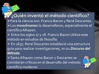 ¿Quién inventó el método científico?
Para la ciencia son: Francis Bacon y René Descartes.
Los musulmanes lo desarrollaron, especialmente el
científico Alhazen.
 Entre los siglos 17 y 18. Francis Bacon Utiliza este
método en estudios de filosofía.
 En 1637, René Descartes estableció una estructura
guía para realizar investigaciones, en su Discurso del
Método.
Tanto Alhazen como Bacon y Descartes se
consideran críticos en el desarrollo del método
científico moderno.
 