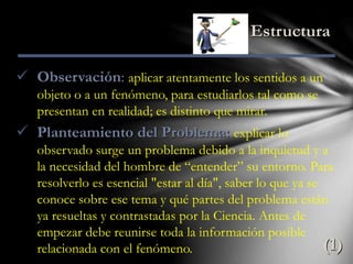 Estructura
 Observación: aplicar atentamente los sentidos a un
objeto o a un fenómeno, para estudiarlos tal como se
presentan en realidad; es distinto que mirar.
 Planteamiento del Problema: explicar lo
observado surge un problema debido a la inquietud y a
la necesidad del hombre de “entender” su entorno. Para
resolverlo es esencial "estar al día", saber lo que ya se
conoce sobre ese tema y qué partes del problema están
ya resueltas y contrastadas por la Ciencia. Antes de
empezar debe reunirse toda la información posible
relacionada con el fenómeno. (1)
 