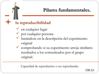 Pilares fundamentales.Pilares fundamentales.
la reproducibilidad
 en cualquier lugar
 por cualquier persona
 basándose en la descripción del experimento
original
 comprobando si su experimento arroja similares
resultados a los comunicados por el grupo
original.
Capacidad de reproducirse o ser reproducido.
DRAE
 