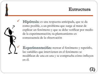 EstructuraEstructura
 Hipótesis:Hipótesis: es una respuesta anticipada, que se da
como posible, a un problema que surge al tratar de
explicar un fenómeno y que se debe verificar por medio
de la experimentación; su planteamiento es
consecuencia de la observación
 Experimentación:Experimentación: recrear el fenómeno y repetirlo,
las variables que intervienen en el fenómeno se
modifican de una en una y se comprueba cómo influyen
en él.
(2)(2)
 