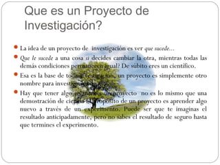Que es un Proyecto de
Investigación?
La idea de un proyecto de investigación es ver que sucede...
Que le sucede a una cosa si decides cambiar la otra, mientras todas las
demás condiciones permanecen igual? De súbito eres un científico.
Esa es la base de toda investigación, un proyecto es simplemente otro
nombre para investigaciones.
Hay que tener algo en mente: un proyecto no es lo mismo que una
demostración de ciencia El propósito de un proyecto es aprender algo
nuevo a través de un experimento. Puede ser que te imaginas el
resultado anticipadamente, pero no sabes el resultado de seguro hasta
que termines el experimento.
 