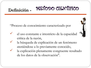 “Proceso de conocimiento caracterizado por
 el uso constante e irrestricto de la capacidad
crítica de la razón,
 la búsqueda de explicación de un fenómeno
ateniéndose a lo previamente conocido,
 la explicación plenamente congruente resultado
de los datos de la observación".
Definición -Definición -
 