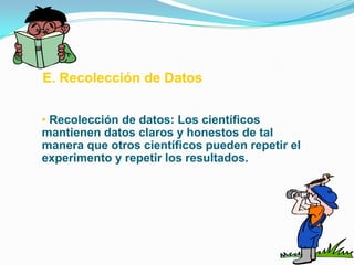 E. Recolección de Datos


• Recolección de datos: Los científicos
mantienen datos claros y honestos de tal
manera que otros científicos pueden repetir el
experimento y repetir los resultados.
 