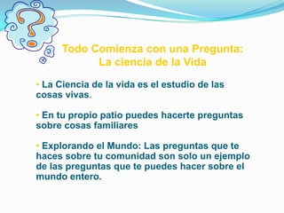 Todo Comienza con una Pregunta:
            La ciencia de la Vida
• La Ciencia de la vida es el estudio de las
cosas vivas.

• En tu propio patio puedes hacerte preguntas
sobre cosas familiares

• Explorando el Mundo: Las preguntas que te
haces sobre tu comunidad son solo un ejemplo
de las preguntas que te puedes hacer sobre el
mundo entero.
 