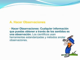A. Hacer Observaciones

• Hacer Observaciones: Cualquier información
que puedas obtener a través de los sentidos es
una observación. Los científicos usan
herramientas estandarizadas y métodos anotar
observaciones.
 