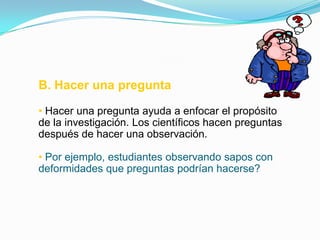 B. Hacer una pregunta

• Hacer una pregunta ayuda a enfocar el propósito
de la investigación. Los científicos hacen preguntas
después de hacer una observación.

• Por ejemplo, estudiantes observando sapos con
deformidades que preguntas podrían hacerse?
 