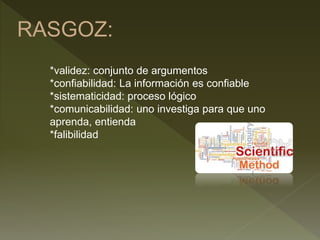 RASGOZ:
*validez: conjunto de argumentos
*confiabilidad: La información es confiable
*sistematicidad: proceso lógico
*comunicabilidad: uno investiga para que uno
aprenda, entienda
*falibilidad
 