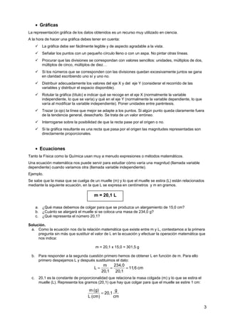 m 234,0
L 11,6 cm
20,1 20,1
= = =
• Gráficas
La representación gráfica de los datos obtenidos es un recurso muy utilizado en ciencia.
A la hora de hacer una gráfica debes tener en cuenta:
 La gráfica debe ser fácilmente legible y de aspecto agradable a la vista.
 Señalar los puntos con un pequeño círculo lleno o con un aspa. No pintar otras líneas.
 Procurar que las divisiones se correspondan con valores sencillos: unidades, múltiplos de dos,
múltiplos de cinco, múltiplos de diez…
 Si los números que se corresponden con las divisiones quedan excesivamente juntos se gana
en claridad escribiendo uno sí y uno no.
 Distribuir adecuadamente los valores del eje X y del eje Y (considerar el recorrido de las
variables y distribuir el espacio disponible).
 Rotular la gráfica (título) e indicar qué se recoge en el eje X (normalmente la variable
independiente, lo que se varía) y qué en el eje Y (normalmente la variable dependiente, lo que
varía al modificar la variable independiente). Poner unidades entre paréntesis.
 Trazar (a ojo) la línea que mejor se adapte a los puntos. Si algún punto queda claramente fuera
de la tendencia general, desecharlo. Se trata de un valor erróneo.
 Interrogarse sobre la posibilidad de que la recta pase por el origen o no.
 Si la gráfica resultante es una recta que pasa por el origen las magnitudes representadas son
directamente proporcionales.
• Ecuaciones
Tanto la Física como la Química usan muy a menudo expresiones o métodos matemáticos.
Una ecuación matemática nos puede servir para estudiar cómo varía una magnitud (llamada variable
dependiente) cuando variamos otra (llamada variable independiente).
Ejemplo.
Se sabe que la masa que se cuelga de un muelle (m) y lo que el muelle se estira (L) están relacionados
mediante la siguiente ecuación, en la que L se expresa en centímetros y m en gramos.
a. ¿Qué masa debemos de colgar para que se produzca un alargamiento de 15,0 cm?
b. ¿Cuánto se alargará el muelle si se coloca una masa de 234,0 g?
c. ¿Qué representa el número 20,1?
Solución.
a. Como la ecuación nos da la relación matemática que existe entre m y L, contestamos a la primera
pregunta sin más que sustituir el valor de L en la ecuación y efectuar la operación matemática que
nos indica:
m = 20,1 x 15,0 = 301,5 g
b. Para responder a la segunda cuestión primero hemos de obtener L en función de m. Para ello
primero despejamos L y después sustituimos el dato:
c. 20,1 es la constante de proporcionalidad que relaciona la masa colgada (m) y lo que se estira el
muelle (L). Representa los gramos (20,1) que hay que colgar para que el muelle se estire 1 cm:
3
m = 20,1 L
m (g) g
20,1
L (cm) cm
=
 