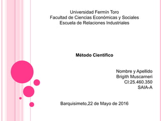 Universidad Fermín Toro
Facultad de Ciencias Económicas y Sociales
Escuela de Relaciones Industriales
Método Científico
Nombre y Apellido
Brigith Muscarneri
CI:25.460.350
SAIA-A
Barquisimeto,22 de Mayo de 2016
 