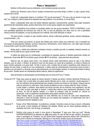 PARA A “MEDIADORA”:
Distribuir a folha anterior para os professores, como atividade proposta aos alunos.
Explicar que “fenômeno” para a física é “qualquer acontecimento que possa atingir a matéria”, ou seja, a grosso modo,
qualquer fato ocorrido.
A partir daí, o pesquisador observa um problema: “Por que ele escorregou?”; “Por que o raio cai sempre no lugar mais
alto?” etc. e elabora o máximo possível de respostas para este problema, à luz da ciência, no mundo REAL.
Assim, o pesquisador testa cada uma destas hipóteses separada e exaustivamente, quantas vezes julgar necessário
(geralmente são necessárias várias), sempre observando como os dois grupos reagiram aos experimentos.
Explicar a importância de se analisar os resultados obtidos nos dois grupos estudados, TESTE e CONTROLE, e com
uma quantidade significativa de indivíduos (por volta de 100), no caso de pesquisas com seres vivos ou; com a quantidade
máxima possível de repetições, no caso de pesquisas com materiais, para evitar distorções no estudo.
*No caso humano, é exigido um rigor científico extremo, devido a diferenças genéticas, sociais, culturais (ideológicas,
comportamentais...) etc.
*Citar que, sempre que possível, os grupos são tratados pelo mesmo médico e/ou enfermeiro, que é contratado por
uma equipe de pesquisadores (biólogos, químicos, bioquímicos, farmacêuticos, outros médicos etc.), sem saber quem faz parte
do grupo teste e quem faz parte do grupo controle.
Muitas vezes, o médico e/ou enfermeiro contratado é levado a acreditar que está, na realidade, testando somente um
remédio, nem faz idéia de que o grupo controle existe.
A análise dos dados leva em consideração a quantidade de respostas positivas à hipótese (geralmente medida em
percentuais: Grupo teste  70% de eficácia; grupo controle  67% de eficácia – esses absurdos são possíveis).
Observar que, em alguns casos (como o do exemplo acima), existe desconfiança acerca do rigor e dos critérios
adotados, pois, às vezes, a “eficácia” se aproxima muito nos dois grupos, por vezes até se igualando, ou mesmo a eficácia do
grupo controle superando a do grupo teste. Tal fato é comum, pois o simples fato de existir a experiência pode influenciar as
cobaias. No caso citado, no teste de um novo medicamento, o médico pode ser suficientemente convincente a ponto de levar o
paciente a se curar pela fé, ou ele pode curar-se espontaneamente, por auto-lavagem cerebral, ou mesmo pela simples mudança
de sua rotina. Também devem ser considerados fatores externos, alheios ao experimento.
Após terminadas as representações (recomendadas para as turmas de 6ª e/ou 7ª séries):
Turmas de 4ª~6ª: Pegar duas caixas de sapato de mesmo tamanho c/ tampas que abram e fechem facilmente (Prenda-as por
um lado); forre o fundo delas com papel colorido diferente (azul e verde, por exemplo); recorte pequenas (1
e/ou 2cm diâmetro) formas geométricas/cores variadas (inclusive da mesma cor das caixas). Coloque duas de
cada cor/ tamanho em cada caixa. Corte canudos de plástico ao meio e coloque neles fita “durex” enrolada.
A cada rodada, o professor, após explicar aos alunos que eles vão se comportar como predadores, que irão
“dar o bote” na caixa, para pegar as “presas”, o mestre abre e fecha a caixa, rapidamente, dificultando o “bote”
do aluno. Ao final de algumas rodadas, e a critério do professor, pode ser simulada um “período de
reprodução”, onde os organismos (representados pelos papéis coloridos) se duplicam.
Várias rodadas depois, as populações de cores diferentes das do fundo de cada caixa desaparecerão,
reforçando a Teoria da Evolução. Observar que uma espécie bem adaptada a um determinado local não é
necessariamente bem adaptada a outro.
Turmas de 7ª: Passar o filme “Efeito Borboleta”, de preferência, completo. Comentar a teoria do Caos e discutir a dificuldade
de se prever o futuro baseado em hipóteses não testadas. Mostrar que em várias hipóteses testadas, os
resultados não foram, nem de longe, os esperados.
Turmas de 8ª: Distribuir entre grupos de quatro a cinco alunos a Reportagem “É água pura. Será que cura?” (Revista
SUPERINTERESSANTE de setembro de 1996) para ilustrar um caso de falta de rigor científico. Se possível,
baixar a reportagem do “Fantástico” em que James Randi (magnata americano) oferece US$ 1.000.000,00 p/
quem provar a eficácia da homeopatia. Nela figura um real estudo científico acerca da homeopatia:
(http://www.youtube.com/watch?v=cjgpEfs2-pY&feature=PlayList&p=2EC20C1C3E5506F4&index=0,
http://www.youtube.com/watch?v=Xd23gBkhf9A&feature=PlayList&p=2EC20C1C3E5506F4&index=1,
http://www.youtube.com/watch?v=Sh7J7cbmXPo&feature=PlayList&p=2EC20C1C3E5506F4&index=2).
 