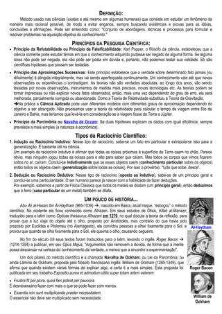Roger Bacon
DEFINIÇÃO:
Método usado nas ciências (exatas e até mesmo em algumas humanas) que consiste em estudar um fenômeno da
maneira mais racional possível, de modo a evitar enganos, sempre buscando evidências e provas para as idéias,
conclusões e afirmações. Pode ser entendido como: "Conjunto de abordagens, técnicas e processos para formular e
resolver problemas na aquisição objetiva do conhecimento."
PRINCÍPIOS DA PESQUISA CIENTÍFICA:
• Princípio da Refutabilidade ou Princípio da Falsificabilidade: Karl Popper, o filósofo da ciência, estabeleceu que a
ciência somente pode estudar temas em que o conhecimento adquirido pudesse ser negado de alguma forma. Se alguma
coisa não pode ser negada, ela não pode ser posta em dúvida e, portanto, não podemos testar sua validade. Só são
científicas hipóteses que possam ser testadas.
• Princípio das Aproximações Sucessivas: Este princípio estabelece que a verdade sobre determinado fato jamais (ou
dificilmente) é atingida integralmente, mas vai sendo aperfeiçoada continuamente. Um conhecimento vale até que novas
observações ou experiências o contradigam. As teorias não são verdades absolutas; ao longo dos anos, vão sendo
testadas por novas observações, instrumentos de medida mais precisos, novas tecnologias etc. As teorias podem se
tornar imprecisas ou não explicar novos fatos observados, então, mais uma vez dependendo do grau de erro, ela será
melhorada, parcialmente corrigida ou abandonada. Como a Teoria de Relatividade substituiu a Teoria da Gravitação.
Na prática a Ciência Aplicada pode usar diferentes modelos com diferentes graus de aproximação dependendo do
objetivo a ser alcançado. Não precisamos usar a teoria da relatividade para calcular o tempo de viagem entre Rio de
Janeiro e Bahia, mas teríamos que levá-la em consideração se a viagem fosse da Terra a Júpiter.
• Princípio da Parcimônia ou Navalha de Occam: Se duas hipóteses explicam os dados com igual eficiência, sempre
prevalece a mais simples (a natureza é econômica).
Tipos de Raciocínio Científico:
1. Indução ou Raciocínio Indutivo: Nesse tipo de raciocínio, sabe-se um fato em particular e extrapola-se isso para a
generalização. É bastante útil na ciência.
Um exemplo de raciocínio indutivo é afirmar que todas as coisas próximas à superfície da Terra caem no chão. Parece
óbvio, mas ninguém jogou todas as coisas para o alto para saber que caíam. Mas todos os corpos que vimos ficarem
soltos no ar, caíram. Conclui-se indutivamente que se esses objetos caem (conhecimento particular sobre os objetos)
então todos os objetos caem (generalização sobre todas as coisas). Por isso o provérbio: "tudo que sobe, desce".
2. Dedução ou Raciocínio Dedutivo: Nesse tipo de raciocínio (oposto ao Indutivo), sabe-se de um princípio geral e
conclui-se uma particularidade. O ser humano parece já nascer com a habilidade de fazer deduções.
Por exemplo, sabemos a partir da Física Clássica que todos os metais se dilatam (um princípio geral), então deduzimos
que o ferro (caso particular de um metal) também se dilata.
UM POUCO DE HISTÓRIA...
Abu Ali al-Hasan Ibn Al-Haytham (965-1039) , nascido em Basra, atual Iraque, “esboçou” o método
científico. No ocidente ele ficou conhecido como Alhazen. Em seus estudos de Ótica, Kitab al-Manazir,
traduzido para o latim como Opticae thesaurus Alhazeni em 1270, no qual discute a teoria da reflexão, para
provar que a luz viaja do objeto até o olho, proposto por Aristótoles, mas contrário do que havia sido
proposto por Euclides e Ptolomeu (no Alamagesto), ele convidou pessoas a olhar fixamente para o Sol, e
provou que quando se olha fixamente para o Sol, ele queima o olho, causando cegueira.
No fim do século XII seus textos foram traduzidos para o latim, levando o inglês Roger Bacon 
(1214-1294) a publicar, em seu Opus Majus, "Argumentos não removem a dúvida, de forma que a mente
possa descansar na certeza do conhecimento da verdade, a menos que a encontre a experimentação".
Um dos pilares do método científico é a chamada Navalha de Ockham, ou Lei da Parcimônia, ou
ainda Lâmina de Ockham, proposta pelo filósofo franciscano inglês William de Ockham (1285-1349), que
afirma que quando existem várias formas de explicar algo, a certa é a mais simples. Esta proposta foi
publicada em seu trabalho Expositio aurea et admodum utilis super totam artem veterem:
• Frustra fit per plura, quod fieri potest per pauciora.
É desnecessário fazer com mais o que se pode fazer com menos.
• Essentia non sunt multiplicanda praeter necessitatem.
O essencial não deve ser multiplicado sem necessidade.
Al-Haytham
William de
Ockham
 