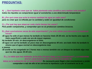 PREGUNTAS:
A) ¿ Qué hipótesis crees que se había planteado este científico para realizar este estudio?
todos los líquidos se comportaran igual al someterles a una determinada temperatura
B) ¿Por qué crees que echa la misma cantidad de agua en cada vaso?
para no creer que va influida por la cantidad y estén en igualdad de condiciones
C) ¿ Por qué hay que observar cada cierto tiempo los vasos?
Para poder compararlos, y comprobar que no se produzcan cambios bruscos.
D) ¿Qué conclusiones sacas de este experimento? ¿ha sido válido para demostrar la hipótesis
inicial?
-El agua ha sido el que menos ha tardado en hacerse hielo 25-30 min. se ha hecho una capa de
hielo superficial y cada vez era de mayor espesor,
Ha tardado 20 min. en descongelarse el hielo.
-El agua con sal ha tardado un poco mas en descongelarse 40 min. era todo hielo ha tardado lo
mismo que el agua normal en descongelarse mas
o menos.
-El aceite se ha congelado en 2 horas mas o menos también era un bloque ha tardado algo mas
que los dos aguas 30-40 min.
E) ¿ La tabla que has realizada, te ha sido útil para llegar a las conclusiones? ¿ La mejorarías
ahora? ¿Qué función crees que tiene la recogida de
datos es la realización de un experimento? Es necesaria para llegar a las conclusiones y poder
comprobar a raíz de ello si es correcta la hipótesis o por el contrario no lo es.
 