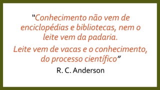 “Conhecimento não vem de
enciclopédias e bibliotecas, nem o
leite vem da padaria.
Leite vem de vacas e o conhecimento,
do processo científico”
R. C. Anderson
 