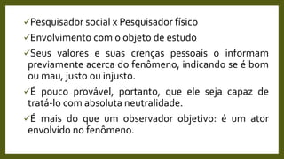 Pesquisador social x Pesquisador físico
Envolvimento com o objeto de estudo
Seus valores e suas crenças pessoais o informam
previamente acerca do fenômeno, indicando se é bom
ou mau, justo ou injusto.
É pouco provável, portanto, que ele seja capaz de
tratá-lo com absoluta neutralidade.
É mais do que um observador objetivo: é um ator
envolvido no fenômeno.
 