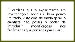 •É verdade que o experimento em
investigações sociais é bem pouco
utilizado, visto que, de modo geral, o
cientista não possui o poder de
introduzir modificações nos
fenômenos que pretende pesquisar.
 