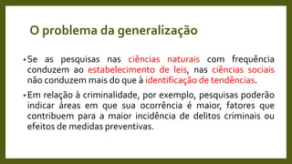 O problema da generalização
•Se as pesquisas nas ciências naturais com frequência
conduzem ao estabelecimento de leis, nas ciências sociais
não conduzem mais do que à identificação de tendências.
•Em relação à criminalidade, por exemplo, pesquisas poderão
indicar áreas em que sua ocorrência é maior, fatores que
contribuem para a maior incidência de delitos criminais ou
efeitos de medidas preventivas.
 