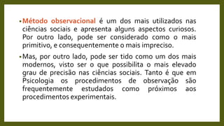 •Método observacional é um dos mais utilizados nas
ciências sociais e apresenta alguns aspectos curiosos.
Por outro lado, pode ser considerado como o mais
primitivo, e consequentemente o mais impreciso.
•Mas, por outro lado, pode ser tido como um dos mais
modernos, visto ser o que possibilita o mais elevado
grau de precisão nas ciências sociais. Tanto é que em
Psicologia os procedimentos de observação são
frequentemente estudados como próximos aos
procedimentos experimentais.
 
