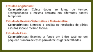 Estudo Longitudinal:
Características: Coleta dados ao longo do tempo,
acompanhando a mesma amostra em diferentes pontos
temporais.
Estudo de Revisão Sistemática e Meta-Análise:
Características: Sintetiza e analisa os resultados de vários
estudos sobre o mesmo tópico.
Estudo de Caso:
Características: Examina a fundo um único caso ou um
pequeno número de casos para obter insights detalhados.
 