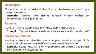 Observação:
Observar o mundo ao redor e identificar um fenômeno ou padrão que
desperte interesse.
Exemplo: Observar que plantas parecem crescer melhor em
determinadas condições de luz.
Pergunta:
Formular uma pergunta específica relacionada à observação.
Exemplo: "Como a intensidade da luz afeta o crescimento das plantas?"
Revisão da Literatura:
Analisar a literatura científica existente para entender o que já foi
descoberto sobre o tema e identificar lacunas no conhecimento.
Exemplo: Revisar estudos anteriores sobre o crescimento das plantas
em diferentes condições de luz.
 