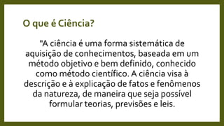 O que é Ciência?
"A ciência é uma forma sistemática de
aquisição de conhecimentos, baseada em um
método objetivo e bem definido, conhecido
como método científico. A ciência visa à
descrição e à explicação de fatos e fenômenos
da natureza, de maneira que seja possível
formular teorias, previsões e leis.
 