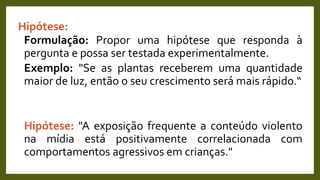 Hipótese:
Formulação: Propor uma hipótese que responda à
pergunta e possa ser testada experimentalmente.
Exemplo: "Se as plantas receberem uma quantidade
maior de luz, então o seu crescimento será mais rápido.“
Hipótese: "A exposição frequente a conteúdo violento
na mídia está positivamente correlacionada com
comportamentos agressivos em crianças."
 