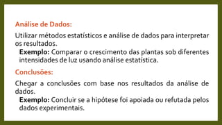 Análise de Dados:
Utilizar métodos estatísticos e análise de dados para interpretar
os resultados.
Exemplo: Comparar o crescimento das plantas sob diferentes
intensidades de luz usando análise estatística.
Conclusões:
Chegar a conclusões com base nos resultados da análise de
dados.
Exemplo: Concluir se a hipótese foi apoiada ou refutada pelos
dados experimentais.
 