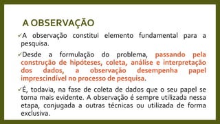 A observação constitui elemento fundamental para a
pesquisa.
Desde a formulação do problema, passando pela
construção de hipóteses, coleta, análise e interpretação
dos dados, a observação desempenha papel
imprescindível no processo de pesquisa.
É, todavia, na fase de coleta de dados que o seu papel se
torna mais evidente. A observação é sempre utilizada nessa
etapa, conjugada a outras técnicas ou utilizada de forma
exclusiva.
A OBSERVAÇÃO
 