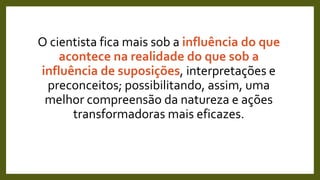 O cientista fica mais sob a influência do que
acontece na realidade do que sob a
influência de suposições, interpretações e
preconceitos; possibilitando, assim, uma
melhor compreensão da natureza e ações
transformadoras mais eficazes.
 