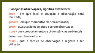 Planejar as observações, significa estabelecer:
onde - em que local e situação a observação será
realizada;
quando - em que momentos ela será realizada;
quem - quais serão os sujeitos a serem observados;
o que - que comportamentos e circunstâncias ambientais
devem ser observados; e
como - qual a técnica de observação e registro a ser
utilizada.
 