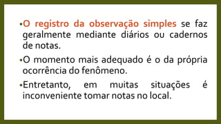 •O registro da observação simples se faz
geralmente mediante diários ou cadernos
de notas.
•O momento mais adequado é o da própria
ocorrência do fenômeno.
•Entretanto, em muitas situações é
inconveniente tomar notas no local.
 