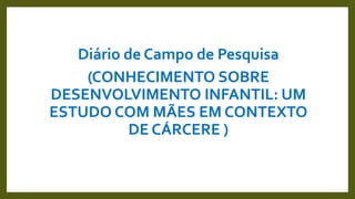 Diário de Campo de Pesquisa
(CONHECIMENTO SOBRE
DESENVOLVIMENTO INFANTIL: UM
ESTUDO COM MÃES EM CONTEXTO
DE CÁRCERE )
 