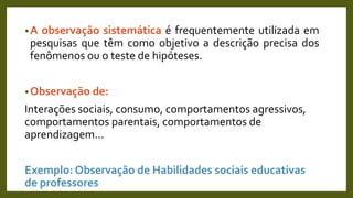 •A observação sistemática é frequentemente utilizada em
pesquisas que têm como objetivo a descrição precisa dos
fenômenos ou o teste de hipóteses.
•Observação de:
Interações sociais, consumo, comportamentos agressivos,
comportamentos parentais, comportamentos de
aprendizagem...
Exemplo: Observação de Habilidades sociais educativas
de professores
 