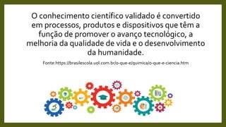 O conhecimento científico validado é convertido
em processos, produtos e dispositivos que têm a
função de promover o avanço tecnológico, a
melhoria da qualidade de vida e o desenvolvimento
da humanidade.
Fonte:https://brasilescola.uol.com.br/o-que-e/quimica/o-que-e-ciencia.htm
 
