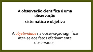 A observação científica é uma
observação
sistemática e objetiva
A objetividade na observação significa
ater-se aos fatos efetivamente
observados.
 