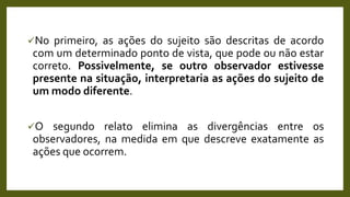 No primeiro, as ações do sujeito são descritas de acordo
com um determinado ponto de vista, que pode ou não estar
correto. Possivelmente, se outro observador estivesse
presente na situação, interpretaria as ações do sujeito de
um modo diferente.
O segundo relato elimina as divergências entre os
observadores, na medida em que descreve exatamente as
ações que ocorrem.
 