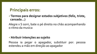 Principais erros:
Termos para designar estados subjetivos (feliz, triste,
cansada...)
Alegre x S sorri, bate o pé direito no chão acompanhando
o ritmo da musica
Atribuir intenções ao sujeito
Pessoa ia pegar o apagador, substituir por: pessoa
estendeu a mão em direção ao apagador
 