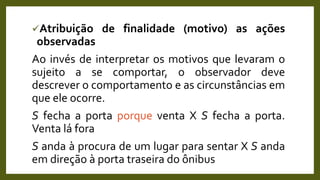 Atribuição de finalidade (motivo) as ações
observadas
Ao invés de interpretar os motivos que levaram o
sujeito a se comportar, o observador deve
descrever o comportamento e as circunstâncias em
que ele ocorre.
S fecha a porta porque venta X S fecha a porta.
Venta lá fora
S anda à procura de um lugar para sentar X S anda
em direção à porta traseira do ônibus
 