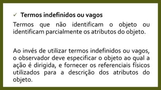  Termos indefinidos ou vagos
Termos que não identificam o objeto ou
identificam parcialmente os atributos do objeto.
Ao invés de utilizar termos indefinidos ou vagos,
o observador deve especificar o objeto ao qual a
ação é dirigida, e fornecer os referenciais físicos
utilizados para a descrição dos atributos do
objeto.
 