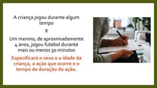 A criança jogou durante algum
tempo
X
Um menino, de aproximadamente
4 anos, jogou futebol durante
mais ou menos 30 minutos
Especificará o sexo e a idade da
criança, a ação que ocorre e o
tempo de duração da ação.
 
