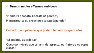  Termos amplos eTermos ambíguos
"P amarra o sapato. Encosta na parede",
P encostou-se ou encostou o sapato à parede?
Cuidado com palavras que podem ter vários significados.
"M quebrou as cadeiras“
Quebrou móveis que servem de assento, ou fraturou os ossos
ilíacos?
 