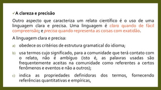 A clareza e precisão
Outro aspecto que caracteriza um relato científico é o uso de uma
linguagem clara e precisa. Uma linguagem é clara quando de fácil
compreensão; e precisa quando representa as coisas com exatidão.
A linguagem clara e precisa:
a) obedece os critérios de estrutura gramatical do idioma;
b) usa termos cujo significado, para a comunidade que terá contato com
o relato, não é ambíguo (isto é, as palavras usadas são
frequentemente aceitas na comunidade como referentes a certos
fenômenos e eventos e não a outros);
c) indica as propriedades definidoras dos termos, fornecendo
referências quantitativas e empíricas,
 