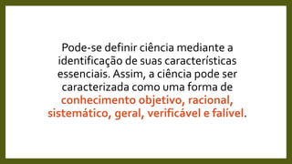 Pode-se definir ciência mediante a
identificação de suas características
essenciais. Assim, a ciência pode ser
caracterizada como uma forma de
conhecimento objetivo, racional,
sistemático, geral, verificável e falível.
 