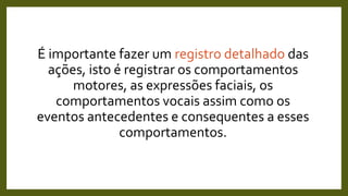 É importante fazer um registro detalhado das
ações, isto é registrar os comportamentos
motores, as expressões faciais, os
comportamentos vocais assim como os
eventos antecedentes e consequentes a esses
comportamentos.
 