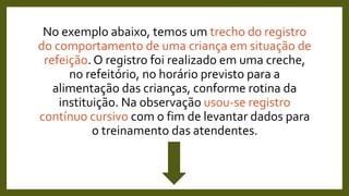 No exemplo abaixo, temos um trecho do registro
do comportamento de uma criança em situação de
refeição. O registro foi realizado em uma creche,
no refeitório, no horário previsto para a
alimentação das crianças, conforme rotina da
instituição. Na observação usou-se registro
contínuo cursivo com o fim de levantar dados para
o treinamento das atendentes.
 