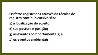 Os fatos registrados através da técnica de
registro contínuo cursivo são:
1) a localização do sujeito;
2) sua postura e posição;
3) os eventos comportamentais; e
4) os eventos ambientais
 