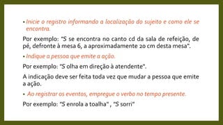 • Inicie o registro informando a localização do sujeito e como ele se
encontra.
Por exemplo: "S se encontra no canto cd da sala de refeição, de
pé, defronte à mesa 6, a aproximadamente 20 cm desta mesa".
• Indique a pessoa que emite a ação.
Por exemplo: "S olha em direção à atendente".
A indicação deve ser feita toda vez que mudar a pessoa que emite
a ação.
• Ao registrar os eventos, empregue o verbo no tempo presente.
Por exemplo: "S enrola a toalha" , "S sorri”
 