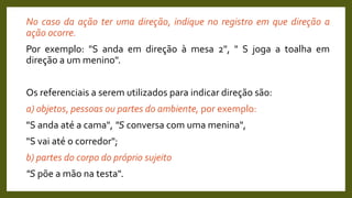 No caso da ação ter uma direção, indique no registro em que direção a
ação ocorre.
Por exemplo: "S anda em direção à mesa 2", " S joga a toalha em
direção a um menino".
Os referenciais a serem utilizados para indicar direção são:
a) objetos, pessoas ou partes do ambiente, por exemplo:
"S anda até a cama", "S conversa com uma menina",
"S vai até o corredor";
b) partes do corpo do próprio sujeito
"S põe a mão na testa".
 