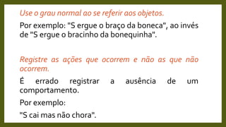 Use o grau normal ao se referir aos objetos.
Por exemplo: "S ergue o braço da boneca", ao invés
de "S ergue o bracinho da bonequinha".
Registre as ações que ocorrem e não as que não
ocorrem.
É errado registrar a ausência de um
comportamento.
Por exemplo:
"S cai mas não chora".
 