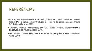 REFERÊNCIAS
BOCK, Ana Mercês Bahia; FURTADO, Odair; TEIXEIRA, Maria de Lourdes
Trassi. Psicologias: uma introdução ao estudo da psicologia. São Paulo,
SP: Editora Saraiva, 2001.
 DANNA, Marilda Fernandes; MATOS, Maria Amélia. Aprendendo a
observar. São Paulo: Edicon, 2011.
GIL, Antonio Carlos. Métodos e técnicas de pesquisa social. São Paulo:
Atlas, 2008.
 