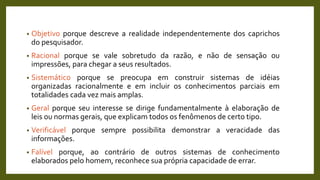 • Objetivo porque descreve a realidade independentemente dos caprichos
do pesquisador.
• Racional porque se vale sobretudo da razão, e não de sensação ou
impressões, para chegar a seus resultados.
• Sistemático porque se preocupa em construir sistemas de idéias
organizadas racionalmente e em incluir os conhecimentos parciais em
totalidades cada vez mais amplas.
• Geral porque seu interesse se dirige fundamentalmente à elaboração de
leis ou normas gerais, que explicam todos os fenômenos de certo tipo.
• Verificável porque sempre possibilita demonstrar a veracidade das
informações.
• Falível porque, ao contrário de outros sistemas de conhecimento
elaborados pelo homem, reconhece sua própria capacidade de errar.
 